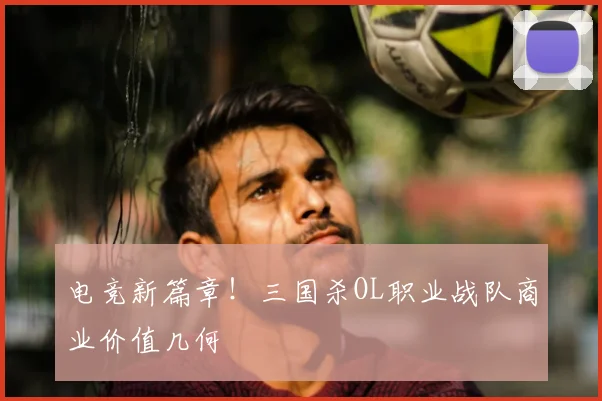 电竞新篇章!三国杀OL职业战队商业价值几何