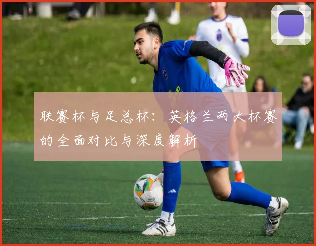 联赛杯与足总杯：英格兰两大杯赛的全面对比与深度解析