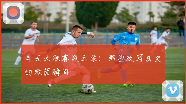 年五大联赛风云录：那些改写历史的绿茵瞬间