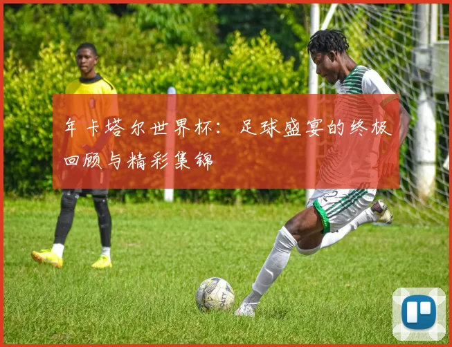 年卡塔尔世界杯：足球盛宴的终极回顾与精彩集锦