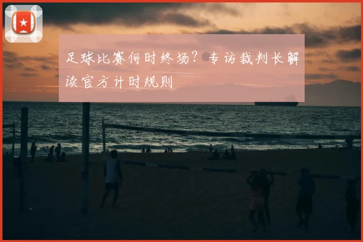 足球比赛何时终场?专访裁判长解读官方计时规则