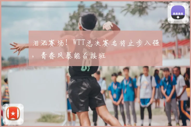 泪洒赛场!WTT总决赛名将止步八强,青春风暴能否接班