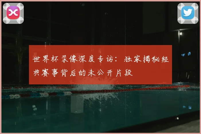 世界杯录像深度专访：独家揭秘经典赛事背后的未公开片段